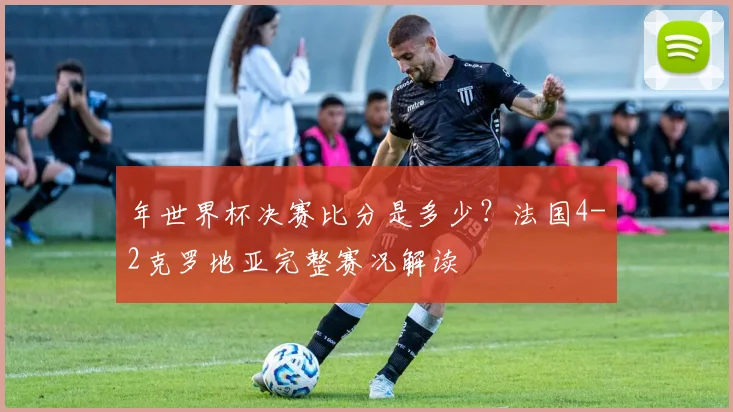 年世界杯决赛比分是多少？法国4-2克罗地亚完整赛况解读