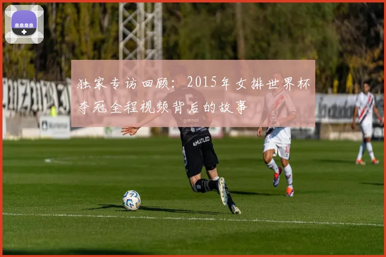 独家专访回顾：2015年女排世界杯夺冠全程视频背后的故事