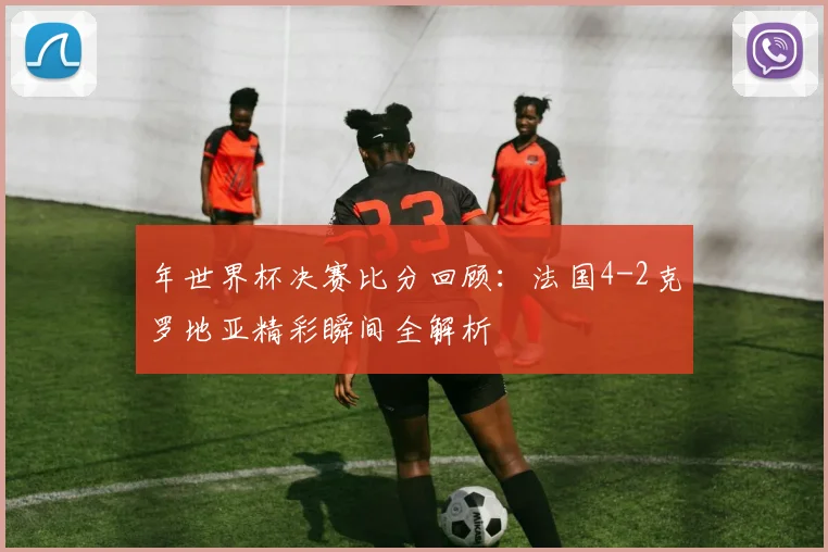 年世界杯决赛比分回顾：法国4-2克罗地亚精彩瞬间全解析