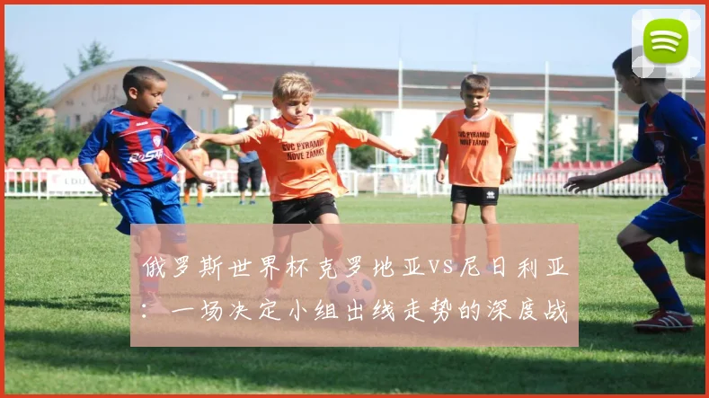 俄罗斯世界杯克罗地亚vs尼日利亚：一场决定小组出线走势的深度战术较量