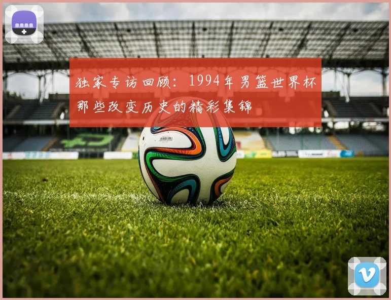 独家专访回顾：1994年男篮世界杯那些改变历史的精彩集锦