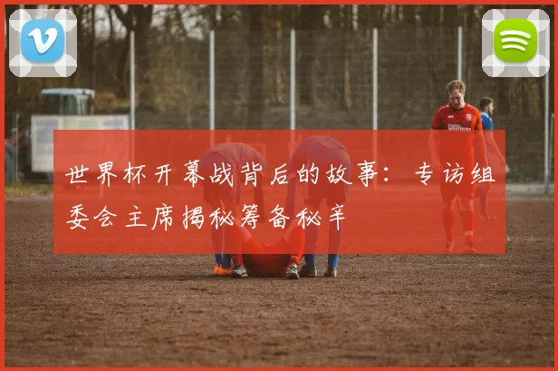 世界杯开幕战背后的故事:专访组委会主席揭秘筹备秘辛