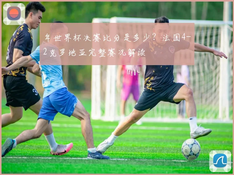 年世界杯决赛比分是多少？法国4-2克罗地亚完整赛况解读