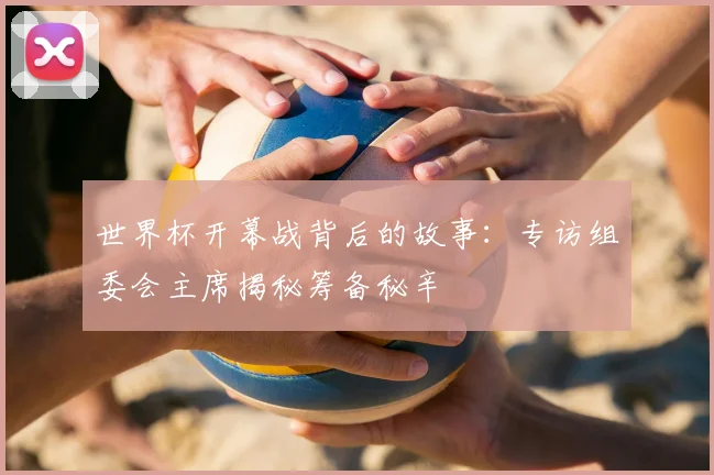 世界杯开幕战背后的故事:专访组委会主席揭秘筹备秘辛