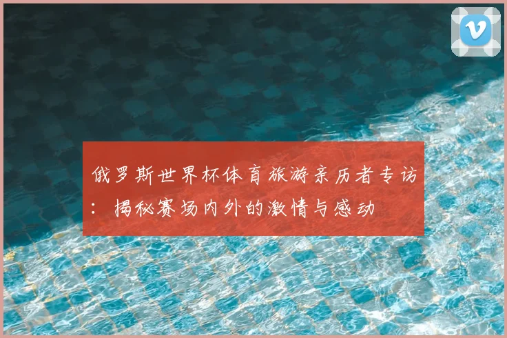 俄罗斯世界杯体育旅游亲历者专访：揭秘赛场内外的激情与感动